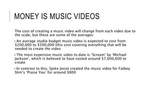 MONEY IS MUSIC VIDEOS
The cost of creating a music video will change from each video due to
the scale, but these are some of the averages:
An average studio budget music video is expected to cost from
$200,000 to $500,000 (this cost covering everything that will be
needed to create the video
The most expensive music video to date is ‘Scream’ by ‘Michael
Jackson’, which is believed to have costed around $7,000,000 to
create
In contrast to this, Spike Jonze created the music video for Fatboy
Slim’s ‘Praise You’ for around $800
 