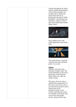 costume throughout the videos
entirety, despite being featured
in the various segments. For
example, above, during this
green-screen shot, he is
portrayed as the typical “Indie-
heartthrob” with long hair and
facial hair, wearing a white T-
shirt and a leather jacket (think
Danny Zuko).
Here, adding to this is the
cliché ripped jeans and trainers
look.
The song's creator is seen here
wearing a blue shirt and black
jacket, very casual.
Editing
Editing is one of the main
elements of Zedd's video. The
reason behind this is due to the
quick pace of the Electronic
Dance Music, the video too
needs to match.
Obviously, all of the video is
edited for the entertainment of
the viewer. In Clarity's case, to
not only tell the narrative and to
feature shots of the
performers/artists, it also
visually stimulates the viewer.
For example, in the below clip,
see how the video builds
tension, along with the song
 