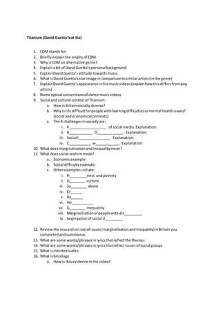 Titanium (David Guettafeat Sia)
1. EDM standsfor:
2. Brieflyexplainthe origins of EDM.
3. Why isEDM an alternative genre?
4. Explainabit of DavidGuetta’spersonal background.
5. ExplainDavidGuetta’sattitude towardsmusic.
6. What isDavid Guetta’sstarimage in comparisontosimilarartists(inthe genre)
7. ExplainDavidGuetta’sappearance inhismusicvideos(explainhow thisdiffersfrompop
artists)
8. Name typical conventionsof dance musicvideos
9. Social and cultural contextof Titanium:
a. How isBritainsociallydiverse?
b. Why islife difficultforpeople withlearningdifficultiesormental healthissues?
(social andeconomical contexts)
c. The 4 challengesinsocietyare:
i. P___________________ of social media.Explanation:
ii. B____________ O_____________. Explanation:
iii. Social I________________. Explanation:
iv. C___________ w____________. Explanation:
10. What doesmarginalisationandinequalitymean?
11. What doessocial realismmean?
a. Economicexample:
b. Social difficultyexample:
c. Otherexamplesinclude:
i. H_________ness andpoverty
ii. G________ culture
iii. Su________ abuse
iv. Cr______
v. Ra______
vi. Ho___________
vii. G________ inequality
viii. Marginalisationof peoplewithdis_________
ix. Segregationof social cl_________
12. Reviewthe researchonsocial issues(marginalisationandinequality)inBritainyou
completedandsummarise.
13. What are some words/phrasesinlyricsthatreflectthe themes
14. What are some words/phrasesinlyricsthatreflectissuesof social groups
15. What isintertextuality:
16. What isbricolage
a. How isthisevidence inthe video?
 