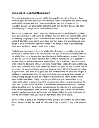 Music Video Rough Edit Evaluation
The music video above is my rough edit for the song Empire by the Drum and Bass
Producer Spor. I wanted the music video to relate similar to the genre with a hard hitting
music video that goes well and I have accomplished that from my eyes. In this
evaluation though I am going to talk about the rough edit itself and then go into detail
what i’m going to change for the Final edit of the video.
As it is only a rough edit i wasn’t expecting it to be as good as the final edit is going to
be as the video itself is just behind the script as it doesn’t follow the script exactly, which
is something i’m going to touch up on the final edit, that is the main thing I want to get
sorted. If it isn’t the same as the script, I just see it as sloppy and unprofessional even
though if it is a few seconds behind or ahead of the script. In ways of editing though,
there are a few things I want to touch upon or add.
Firstly Is what I am going to do to the whole video, I’m going to hopefully change the
resolution to 16:9 so there is the two borders at the top, not too much that they take up
the whole video but in the way that the video is very visible and easy to view, if it turns
out that the video is no longer viewable then I will have to scrap the idea. Secondly is
another thing i’m adding to the whole video but this one is a definite, I want to turn the
whole video into black and white, I saw it in a music video I watched before and the way
it was used made the video much better than it would be if that if it was in colour, and in
my opinion the same is going to apply here because I don’t think that having it in colour
is a good idea. I also think it is a good idea as It will help make the shots that are just a
bit blurry or much brighter than the usual shots to be more viewable than it would be
without editing, though this can be sorted in colour correction, I think it will be much
better in black and white. Finally I am going to add in the slow motion effect to only
certain shots which is going to make the scenario more effective and professional, the
shots that I do want to add the Effect to are the ones with the baseball bats, Definitely
adding the effect when the batsman swings towards the object(s) and quite possibly
when the the object(s) has been hit which is going to be used to show how badly the
object(s) has been damaged as there are only things that last for just a few frames so
with the slow motion effect you would be able to see them more clearly.
So this is what is going to be hopefully/definitely going to be added to my music video,
depending on how well they work will determine if they are going to stay in the video or
not.
 