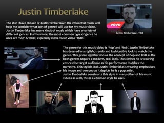 The star I have chosen is ‘Justin Timberlake’. His influential music will 
help me consider what sort of genre I will use for my music video. 
Justin Timberlake has many kinds of music which have a variety of 
different genres. Furthermore, the most common type of genre he 
uses are ‘Pop’ & ‘RnB’, especially in his music video ‘TKO’. 
Justin Timberlake - TKO 
The genre for this music video is ‘Pop’ and ‘RnB’. Justin Timberlake 
has dressed in a stylish, trendy and fashionable look to match the 
genre. This genre signifier shows the concept of Pop and RnB as the 
both genres require a modern, cool look. The clothes he is wearing 
entices the target audience as his performance matches the 
narrative. This stylish look Justin Timberlake is wearing emphasises 
his image and persona as it depicts he is a pop artist. 
Justin Timberlake constructs this style in many other of his music 
videos as well, this is a common style he uses. 
 