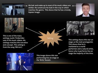 His hair and make up in most of his music videos are 
similar. He constructs his look in the way in which 
matches the genre. This shows that he has a trendy, 
hipster image. 
Setting 
This setting shows this star on 
stage as the main protagonist. 
This shows that he is 
marketed as a world 
performer and a natural artist, 
hence why is performs live on 
stage the majority of the time. 
This image shows this star 
performing live on stage at 
the ‘Brits’ Award. 
This is one of the many 
settings Justin Timberlake 
uses in his music videos. His 
settings matches the narrative 
and concept. This setting is 
from the song ‘Mirrors’. 
 