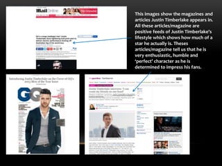 This images show the magazines and 
articles Justin Timberlake appears in. 
All these articles/magazine are 
positive feeds of Justin Timberlake's 
lifestyle which shows how much of a 
star he actually is. Theses 
articles/magazine tell us that he is 
very enthusiastic, humble and 
‘perfect’ character as he is 
determined to impress his fans. 
 