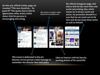 On this star official twitter page, he 
tweeted “This new Kendrick… So 
good #i” This quote shows that he 
appreciates other artists which 
shows that his persona is 
encouraging and caring. 
Also active on twitter, which 
shows he is socializes a lot 
This tweet is dedicated to the 9/11 
disaster, he has posted a kind message to 
remember the disaster that took place. 
His official Instagram page, this 
shows that he has more than one 
social networking sites which 
means he is always social and 
active. He promotes himself in a 
way that he can reach out to his 
fans and always keep them active 
as well as himself. 
Likes to interact with his fans by 
posting photos of his social life 
 