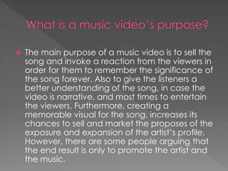  The main purpose of a music video is to sell the
song and invoke a reaction from the viewers in
order for them to remember the significance of
the song forever. Also to give the listeners a
better understanding of the song, in case the
video is narrative, and most times to entertain
the viewers. Furthermore, creating a
memorable visual for the song, increases its
chances to sell and market the proposes of the
exposure and expansion of the artist’s profile.
However, there are some people arguing that
the end result is only to promote the artist and
the music.
 