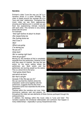 Narrative
Eminem’s video “Love the way you lie” is a
narrative driven in a linear formality. The
video is based around the average life of a
“love and hate” relationship. Throughout the
music video we see them aggressively
shouting and fighting and in contrast we see
them two experiencing intimate moments
with each other. This narrative is very closely
linked with the lyrics
For example:
“And right before im about to drown
She resuscitates me
She fucking hates me
And I love it
Wait
Where you going
I'm leaving you
No you ain't
Come back
We're running right back
Here we go again”
Moving on, the narrative at first is completely
separate from the performers. However at the
end they seem to interlink. We see the two
actors on the same setting where the
performers are. Both actors and the
performers are burning aswell as the actors.
This is a direct link to the lyrics:
“Just gonna stand there
and watch me burn
But that's alright
because I like the way you lie”
We can see that this interlink where the
characters’ world come together with the
performers, suggests that the life of the
characters some how resemble the life of the
performers.
Themes within the narrative are Love, Hate,
dominance, jealousy, pain and passion. So
throughout the video we see elements of these themes portrayed through the
acting and lyrics.
In addition, the ideology within this music video is “Love and hate”. The
narrative explores the emotional rollercoaster and confusion that happen in
many relationships – especially in young inexperienced ones.
 