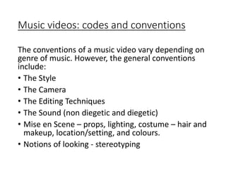 Music videos: codes and conventions
The conventions of a music video vary depending on
genre of music. However, the general conventions
include:
• The Style
• The Camera
• The Editing Techniques
• The Sound (non diegetic and diegetic)
• Mise en Scene – props, lighting, costume – hair and
makeup, location/setting, and colours.
• Notions of looking - stereotyping
 
