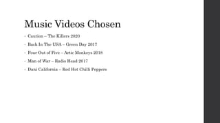 Music Videos Chosen
• Caution – The Killers 2020
• Back In The USA – Green Day 2017
• Four Out of Five – Artic Monkeys 2018
• Man of War – Radio Head 2017
• Dani California – Red Hot Chilli Peppers
 