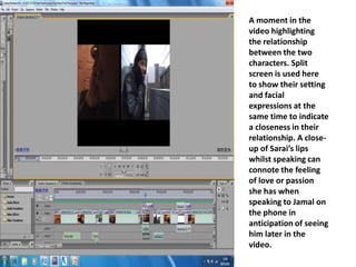 A moment in the video highlighting the relationship between the two characters. Split screen is used here to show their setting and facial expressions at the same time to indicate a closeness in their relationship. A close-up of Sarai’s lips whilst speaking can connote the feeling of love or passion she has when speaking to Jamal on the phone in anticipation of seeing him later in the video.  