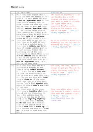Hannah Morse

      in real-time.                     Night/No FX
10.   This shot will repeat itself      (We could be together?) I am
      with the same one before of the   not looking for a fight
      couple. It will start off with    (Change the world forever?)
      a medium, eye-level shot of the
                                        Just want to make it through
      same couple walking hand in
      hand through the park but from    the night (Make it all
      behind them. It will cut into     together) They‟re really
      another medium, eye-level shot    giving me the eyeeye, eye,
      of the couples faces showing      eye oh the eye/” “ /McFly –
      them laughing and joking with     Friday Night/No FX
      each other. Then it will have a
      few fast cuts of an extreme
      close up of the couple‟s eyes.
11.   This shot will be set not in      No no no nothing‟s wrong with
      real time so it will be fast      dreaming, go, go, go, you're
      forward at a quicker pace. It     dreaming all away/” “ /McFly
      will show a medium, eye-level
                                        – Friday Night/No FX
      shot of people walking past in
      a busy street. Whilst this is
      happening one of the main
      characters is stood there using
      direct address and is showing
      signs of the lyrics at a much
      slow pace which will also be a
      medium, eye-level shot. It will
      cut to the next shot.
12.   This shot will show the main      One love, one life, that‟s
      character‟s singing to the        enough to get you through the
      camera using direct address. It   night, tomorrows gonna be a
      will start off as a long shot
                                        brighter day/” “ /McFly –
      to show the surrounding‟s out
      the outside wood area that they   Friday Night/No FX
      will be in. The shot will zoom
      into a close up of the faces
      when they hold up a sign each
      saying „one‟. Then zooming out
      again to show a worm’s eye view
      of the sun.
13.   The final shot of the video       They come alive when I work
      will show a tracking shot from    the nights, I guess I should
      behind all the characters in      have seen the warning signs/”
      the video walking down the        “ /McFly – Friday
      street in the day so it will
      need to be high-key lighting.     Night/Laughing from the
      It will then show a medium,       characters
      birds-eye shot of a warning
      sign on the street which will
      slowly zoom into a close up. As
      this happens the shot will fade
      out to black in time with the
      music.
 