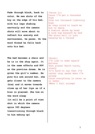 2
Fade through black, back to
color. We see shots of the
boy on the edge of his bed,
with his legs shaking
nervously and the camera
shots will move about to
reflect his anxiety and
nervousness, he paces. On the
word thread he falls back
onto his bed.
The bed becomes a chair and
he is in the shop again. It
is the same effects and POV
as the previous dream. He is
given the girl’s number. He
puts his arm around her, she
gets closer to the camera
(him) and it moves towards
close up of her lips as if a
kiss is planned. She him on
the word sleep
(it will be a point of view
shot in which the camera
spins 360 degrees
transitioning through black
to him waking up)
[Verse 2:]
Cause I'd get a thousand
hugs
From ten thousand lightning
bugs
As they tried to teach me
how to dance
A foxtrot above my head
A sock hop beneath my bed
The disco ball is just
hanging by a thread
[Hook:]
I'd like to make myself
believe
That planet Earth turns,
slowly
It's hard to say that I'd
rather stay awake when I'm
asleep
Cause everything is never as
it seems
(When I fall asleep)
 
