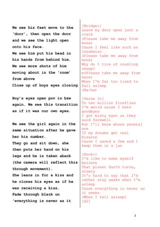 3
We see his feet move to the
‘door’, then open the door
and we see the light open
onto his face.
We see him put his head in
his hands from behind him.
We see more shots of him
moving about in the ‘room’
from above
Close up of boys eyes closing
Boy’s eyes open pov in b&w
again. We see this transition
as if it was our own eyes.
We see the girl again in the
same situation after he gave
her his number.
They go and sit down, she
then puts her hand on his
legs and he is taken aback
(the camera will reflect this
through movement).
She leans in for a kiss and
he closes his eyes as if he
was receiving a kiss.
Fade through black on
‘everything is never as it
[Bridge:]
Leave my door open just a
crack
(Please take me away from
here)
Cause I feel like such an
insomniac
(Please take me away from
here)
Why do I tire of counting
sheep?
m(Please take me away from
here)
When I'm far too tired to
fall asleep
(Ha-ha)
[Verse 3:]
To ten million fireflies
I'm weird cause I hate
goodbyes
I got misty eyes as they
said farewell
But I'll know where several
are
If my dreams get real
bizarre
Cause I saved a few and I
keep them in a jar
[Hook:]
I'd like to make myself
believe
That planet Earth turns,
slowly
It's hard to say that I'd
rather stay awake when I'm
asleep
Cause everything is never as
it seems
(When I fall asleep)
[X2]
 