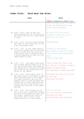 Music Video Script
Video Title: ‘Hold Back the River’
VIDEO AUDIO
LYRICS / NARRATION / MUSIC / FX
<Over the whole video is a grainy
slight old fashioned tint some
scenes black and white>
1. 0:00 – 0:20 – Shot of girl sat
facing towards her TV, she picks up
her remote the end of a video begins
to play.
No sound only of the girls
movements as she picks up the
remote and sits down
2. 0:20 – 0:30 – The girl then rewinds
the video on her screen back to the
start and presses play.
<Rewind sound>
3. 0:30 – 1:00 – As the camera begins
to zoom in towards her TV, the video
starts to play from the start the
video starts with a someone filming
a record beginning to play the turn
table begins to spin.
<Sound of a turn table>
Music begins to play off of the
video as she starts playing the
vinyl
<intro of the song>
4. 1:00 – 1:30 – The camera then moves
onto friends getting ready to go out
you see the girl with the camera in
the reflection of the mirror filming
her friend as her friend waves and
smiles at the camera.
Tried to keep you close to me,
But life got in between, Tried to
square not being there
But think that I should have been
5. 1:30 – 2:00 – The friends start to
get there coats on and begin to walk
down the stairs one of the friends
is always filming so you see the
cameras point of view following the
friends out of their zoom down the
stairs and out of the house as the
friends turn and look at the camera
smiling.
Hold back the river, let me look
in your eyes
Hold back the river,
6. 2:00 – 2:30 – The friends are all
sat on the train a different friend
has hold of the camera as they film
the others laughing and joking on
the train, then it cuts to the
camera facing out of the window.
Cuts to new scene
so I can stop for a minute and
see where you hide
Hold back the river, hold back
 