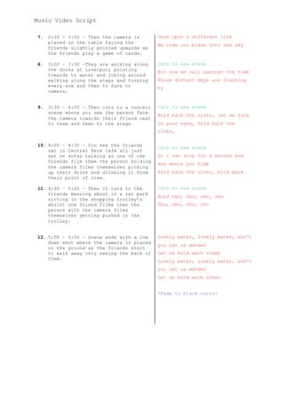 Music Video Script
7. 2:30 – 3:00 – Then the camera is
placed on the table facing the
friends slightly pointed upwards as
the friends play a game of cards.
Once upon a different life
We rode our bikes into the sky
8. 3:00 – 3:30 –They are walking along
the docks at Liverpool pointing
towards to water and joking around
walking along the steps and turning
every now and then to face to
camera.
Cuts to new scene
But now we call against the tide
Those distant days are flashing
by
9.
10.
11.
12.
3:30 – 4:00 – Then cuts to a concert
scene where you see the person face
the camera towards their friend next
to them and then to the stage
4:00 – 4:30 – You see the friends
sat in Central Perk café all just
sat on sofas talking as one of the
friends film them the person holding
the camera films themselves picking
up their drink and drinking it from
their point of view.
4:30 – 5:00 – Then it cuts to the
friends messing about in a car park
sitting in the shopping trolley’s
whilst one friend films then the
person with the camera films
themselves getting pushed in the
trolley.
5:00 – 5:30 – Scene ends with a low
down shot where the camera is placed
on the ground as the friends start
to walk away only seeing the back of
them.
Cuts to new scene
Hold back the river, let me look
in your eyes, Hold back the
river,
Cuts to new scene
So i can stop for a minute and
see where you hide
Hold back the river, hold back
Cuts to new scene
Hold oho, oho, oho, oho
Oho, oho, oho, oho
Lonely water, lonely water, won't
you let us wander
Let us hold each other
Lonely water, lonely water, won't
you let us wander
Let us hold each other
<Fade to black outro>
 
