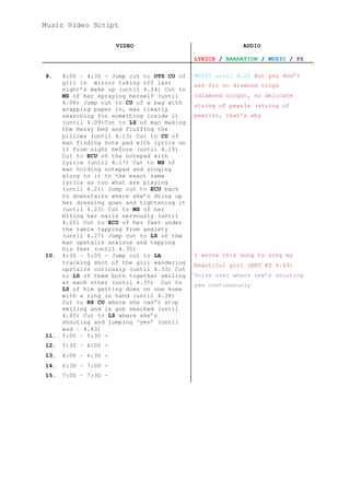 Music Video Script
VIDEO AUDIO
LYRICS / NARRATION / MUSIC / FX
9. 4:00 – 4:30 - Jump cut to OTS CU of
girl in mirror taking off last
night’s make up (until 4.04) Cut to
MS of her spraying herself (until
4.06) Jump cut to CU of a bag with
wrapping paper in, man clearly
searching for something inside it
(until 4.09)Cut to LS of man making
the messy bed and fluffing the
pillows (until 4.13) Cut to CU of
man finding note pad with lyrics on
it from night before (until 4.15)
Cut to ECU of the notepad with
lyrics (until 4.17) Cut to MS of
man holding notepad and singing
along to it to the exact same
lyrics as too what are playing
(until 4.21) Jump cut to ECU back
to downstairs where she’s doing up
her dressing gown and tightening it
(until 4.23) Cut to MS of her
biting her nails nervously (until
4.25) Cut to ECU of her feet under
the table tapping from anxiety
(until 4.27) Jump cut to LS of the
man upstairs anxious and tapping
his feet (until 4.30)
MUSIC until 4.22 But you don’t
ask for no diamond rings
(diamond rings), no delicate
string of pearls (string of
pearls), that’s why
10. 4:30 – 5:00 – Jump cut to LA
tracking shot of the girl wandering
upstairs curiously (until 4.33) Cut
to LS of them both together smiling
at each other (until 4.35) Cut to
LS of him getting down on one knee
with a ring in hand (until 4.38)
Cut to RS CU where she can’t stop
smiling and is gob smacked (until
4.40) Cut to LS where she’s
shouting and jumping ‘yes’ (until
end – 4.43)
I wrote this song to sing my
beautiful girl (END AT 4.43)
Voice over where she’s shouting
yes continuously
11. 5:00 – 5:30 -
12. 5:30 – 6:00 -
13. 6:00 – 6:30 -
14. 6:30 – 7:00 -
15. 7:00 – 7:30 -
 