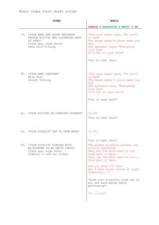 Music video first draft script

                     VIDEO                               AUDIO

                                           LYRICS / NARRATION / MUSIC / FX

19.   *FILM BAND AND SOUND RECORDER        “The star maker says, "It ain't
      PERSON EDITING AND LISTENING BACK    so bad"
      TO SONG*                             The dream maker's gonna make you
      Close ups, wide shots                mad
      Hand held filming                    The spaceman says, "Everybody
                                           look down
                                           It's all in your mind"

                                           *Cut to next shot*




20.   *FILM BAND PERFORM*                  “The star maker says, "It ain't
      Wide shot                            so bad"
      Steady filming                       The dream maker's gonna make you
                                           mad
                                           The spaceman says, "Everybody
                                           look down
                                           It's all in your mind"

                                           *Cut to next shot*




21.   *FILM EDITING ON COMPUTER SCREENS*   (2.44)
                                           *Cut to next shot*




22.   *FILM VOCALIST TAP TO DRUM BEAT*     (2.50)


                                           *Cut to next shot*
23.   *FILM VOCALIST SINGING WITH          “My global position systems are
      MICROPHONE IN AN EMPTY SPACE*        vocally addressed
      Close ups, wide shots                They say the Nile used to run
      Zooming in and out slowly            from East to West,
                                           They say the Nile used to run...
                                           From East to West.

                                           And you know I'm fine
                                           But I hear those voices at night
                                           Sometimes...”

                                           *Zoom into vocalist, zoom out to
                                           all the band being there
                                           performing*

                                           *In colour*
 