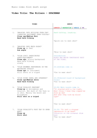 Music video first draft script


Video Title: The Killers - SPACEMAN



                    VIDEO                             AUDIO

                                         LYRICS / NARRATION / MUSIC / FX

1.   *WALKING INTO BUILDING FROM CAR*    Band talking, laughing.
     *CARRYING EQUIPMENT FROM VIHICAL*
     Close ups/Medium Shot
     Hand held filming
                                         *Quick cut to next shot*


2.   *WALKING INTO MAIN DOORS*
     Close up on feet
     Low angle
                                         *Blur to next shot*

3.   *FILM LYRIC SHEET/NOTES             Introduction
     SHEET/EQUIPMENT*                    BLACK AND WHITE THROUGHOUT REST
     Close ups, blurry background        OF THE VIDEO.
     Hand held filming
     slowly

4.   *FILM DRUMMER PERFORMING IN THE     (0.12)Drums come in
     RECORDING STUDIO*
     Close ups on instrument
     Still shots on a tripod             *Cut to next shot*


5.   *FILM SOUND PANEL AND SPEAKERS*     (0.19)Second round of background
     Close ups/Medium shots              vocals
     Hand held filming                   *Cut to next shot*


6.   *FILM VOCALIST PERFORM*             (0.26) Main vocals come in
     Close-up on microphone and          “It started with a low light,
     vocalist. Not much of the face is   Next thing I knew they ripped me
     in shot. Mainly the mouth and       from my bed
     microphone.                         And then they took my blood
     Still shot on a tripod              type”



                                         *Cut to next shot*


7.   *FILM VOCALIST’S FOOT TAP TO DRUM   (0.33) “It left a strange
     BEAT*                               impression in my head”
     Close up                            Vibration on the screenat drum
     Still shot                          beat
                                         *Cut to next shot*
 