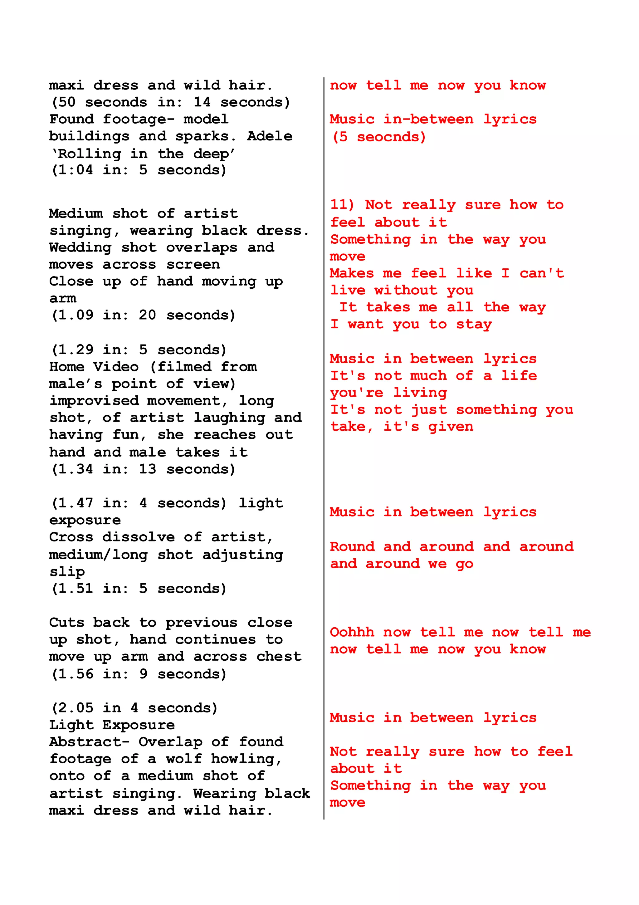 maxi dress and wild hair.
(50 seconds in: 14 seconds)
Found footage- model
buildings and sparks. Adele
‘Rolling in the deep’
(1:04 in: 5 seconds)
Medium shot of artist
singing, wearing black dress.
Wedding shot overlaps and
moves across screen
Close up of hand moving up
arm
(1.09 in: 20 seconds)
(1.29 in: 5 seconds)
Home Video (filmed from
male’s point of view)
improvised movement, long
shot, of artist laughing and
having fun, she reaches out
hand and male takes it
(1.34 in: 13 seconds)
(1.47 in: 4 seconds) light
exposure
Cross dissolve of artist,
medium/long shot adjusting
slip
(1.51 in: 5 seconds)
Cuts back to previous close
up shot, hand continues to
move up arm and across chest
(1.56 in: 9 seconds)
(2.05 in 4 seconds)
Light Exposure
Abstract- Overlap of found
footage of a wolf howling,
onto of a medium shot of
artist singing. Wearing black
maxi dress and wild hair.
now tell me now you know
Music in-between lyrics
(5 seocnds)
11) Not really sure how to
feel about it 
Something in the way you
move 
Makes me feel like I can't
live without you
 It takes me all the way
I want you to stay
Music in between lyrics
It's not much of a life
you're living 
It's not just something you
take, it's given
Music in between lyrics
Round and around and around
and around we go
 
Oohhh now tell me now tell me
now tell me now you know
Music in between lyrics
Not really sure how to feel
about it 
Something in the way you
move 
 