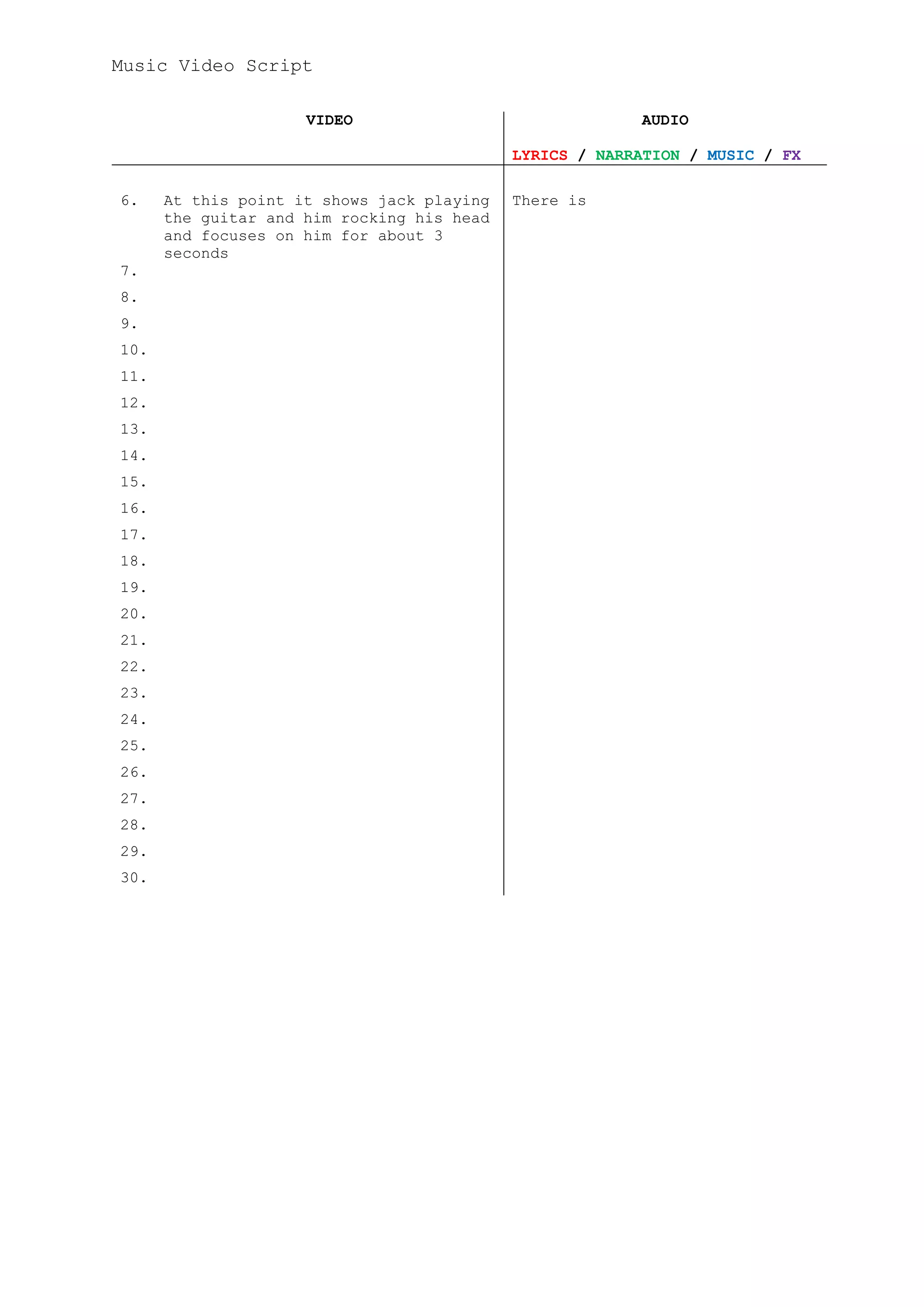 Music Video Script

                     VIDEO                               AUDIO

                                            LYRICS / NARRATION / MUSIC / FX

6.    At this point it shows jack playing   There is
      the guitar and him rocking his head
      and focuses on him for about 3
      seconds
7.
8.
9.
10.
11.
12.
13.
14.
15.
16.
17.
18.
19.
20.
21.
22.
23.
24.
25.
26.
27.
28.
29.
30.
 