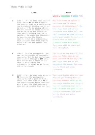 Music Video Script
VIDEO AUDIO
LYRICS / NARRATION / MUSIC / FX
3. 1:00 – 1:30 – In this next scene we
first see an ES of the singer of
the song sat down on a bench beside
the protagonist singing the lyrics
to him as if he is giving advice.
The protagonist is still watching
the goings on of the couple; we
then see a flashback that he is
having of the girl. The flashback
is when him and the female
character were in a relationship
this then goes onto them arguing
which signifies the reason they
broke up.
The first lines of lyrics in
this scene are “A chance
encounter of circumstance”. The
beat stays fast and up beat
throughout this scene until the
last 5 seconds we come to a soft
mellow part again. At the last 5
seconds this is when the
flashback scene will appear.
This scene will be black and
white throughout.
4. 1:30 – 2:00 –The protagonist then
has the realization of instead of
chasing her but to let her be happy
this is shown through a CUS of his
face when he has a smile on his
face. A TS following the
protagonist is shown as we follow
him in the street.
The lyrics at the start of this
scene are “when mine is the
heart and salt of the soul” The
beat stays fast and up beat
throughout the scene. The scene
will be black and white
throughout.
5. 2:00 – 2:30 – We then come across a
TS following the protagonist
walking through a park to find a
bench. This then cuts to a ES of
the couple arguing which then ends
with a TS of the girl running off
with make up running down her face.
This scene begins with the lines
“why are you looking down all
the wrong roads?” After we see
the couple arguing she instantly
runs off realizing that she’s
made a mistake and goes to find
the main character. The scene
will be black and white
throughout.
 