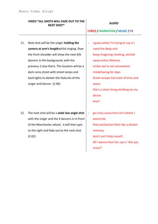 Music Video Script


      VIDEO *ALL SHOTS WILL FADE OUT TO THE
                                                                       AUDIO
                   NEXT SHOT*
                                                      LYRICS / NARRATION / MUSIC / FX


11.   Next shot will be the singer holding the        -   I guess what I'm trying to say is I
      camera at arm’s lengthwhilst singing. Over          need the deep end
      the front shoulder will show the next 4/6           Keep imagining meeting, wished
      dancers in the background, with the                 away entire lifetimes
      previous 2 also there. The location will be a       Unfair we're not somewhere
      dark rainy street with street lamps and             misbehaving for days
      back lights to darken the features of the           Great escape lost track of time and
      singer and dancer. (1:46)                           space
                                                          She's a silver lining climbing on my
                                                          desire
                                                          And I


12.   The next shot will be a wide low angle shot     -   go crazy cause here isn't where I
      with the singer and the 4 dancers in in front       wanna be
      of the Manchester wheel, it will then spin          And satisfaction feels like a distant
      to the right and fade out to the next shot.         memory
      (2:02)                                              And I can't help myself,
                                                          All I wanna hear her say is "Are you
                                                          mine?"
 