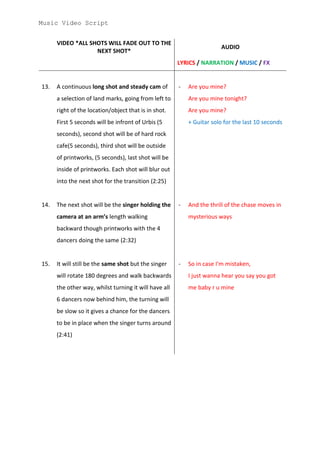 Music Video Script


      VIDEO *ALL SHOTS WILL FADE OUT TO THE
                                                                        AUDIO
                   NEXT SHOT*
                                                       LYRICS / NARRATION / MUSIC / FX


13.   A continuous long shot and steady cam of         -   Are you mine?
      a selection of land marks, going from left to        Are you mine tonight?
      right of the location/object that is in shot.        Are you mine?
      First 5 seconds will be infront of Urbis (5          + Guitar solo for the last 10 seconds
      seconds), second shot will be of hard rock
      cafe(5 seconds), third shot will be outside
      of printworks, (5 seconds), last shot will be
      inside of printworks. Each shot will blur out
      into the next shot for the transition (2:25)


14.   The next shot will be the singer holding the     -   And the thrill of the chase moves in
      camera at an arm’s length walking                    mysterious ways
      backward though printworks with the 4
      dancers doing the same (2:32)


15.   It will still be the same shot but the singer    -   So in case I'm mistaken,
      will rotate 180 degrees and walk backwards           I just wanna hear you say you got
      the other way, whilst turning it will have all       me baby r u mine
      6 dancers now behind him, the turning will
      be slow so it gives a chance for the dancers
      to be in place when the singer turns around
      (2:41)
 