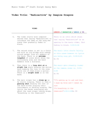 Music Video 2nd Draft Script Danny Watt



Video Title: “Radioactive” by Imagine Dragons




                    VIDEO                               AUDIO

                                           LYRICS / NARRATION / MUSIC / FX

6.   The video starts with computer        There is an intro which shows
     edited text saying “Radioactive” to
                                           text saying “Radioactive” as an
     introduce the name of the song.The
     scene then gradually fades to         opening to the music video. Shot
     black.
                                           fading to black. 0:00-0:08


7.   The second scene is set in a field    The music intro starts faintly
     and with an old bridge with nobody
                                           on this scene however no lyrics
     around except from all members of
     the band. There is an extreme         are being sung yet. 0:08-0:25
     longshot of scene which shows the
                                           No FX
     surrounding area and the band
     members from a distance.

8.   Then there is a long shot at a        The music gets steadily louder
     slight low angle showing the entire
                                           as the camera zooms in. 0:25-
     band humming the tune to the song
     while one of them plays a guitar.     0:58
     There is a slight zoom in on the
                                           No FX
     band.


9.   The main singer has a close up as     “I'm waking up to ash and dust
     he starts singing. There is then a
                                           I wipe my brow and I sweat my
     panning shot showing the rest of
     the band either playing their         rust
     instruments or backing singing. The
                                           I'm breathing in the
     lyrics the bands aresinging are
     about the lead singer taking drugs,   chemicals”0:58-1:08No FX
     “breathing in the chemicals”.
 