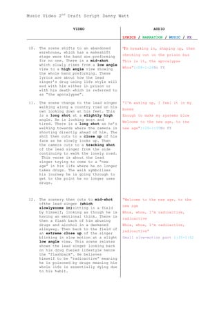 Music Video 2nd Draft Script Danny Watt

                     VIDEO                                 AUDIO

                                            LYRICS / NARRATION / MUSIC / FX

10.   The scene shifts to an abandoned      “I'm breaking in, shaping up, then
      warehouse, which has a makeshift
      stage were the band are preforming    checking out on the prison bus
      for no one. There is a mid-shot       This is it, the apocalypse
      which slowly rises from a low angle
      view to a high angle view showing     Whoa”1:08-1:26No FX
      the whole band preforming. These
      lyrics are about how the lead
      singer’s drug using life style will
      end with him either in prison or
      with his death which is referred to
      as “the apocalypse”.

11.   The scene change to the lead singer   “I'm waking up, I feel it in my
      walking along a country road on his
                                            bones
      own looking down at his feet. This
      is a long shot at a slightly high     Enough to make my systems blow
      angle. He is looking worn and
                                            Welcome to the new age, to the
      tired. There is a long shot as he’s
      walking towards where the camera is   new age”1:26-1:35No FX
      shooting directly ahead of him. The
      shot then cuts to a close up of his
      face as he slowly looks up. Then
      the camera cuts to a tracking shot
      of the lead singer from the side
      continuing to walk the lonely road.
       This verse is about the lead
      singer trying to come to a “new
      age” in his life where he no longer
      takes drugs. The walk symbolizes
      his journey he is going through to
      get to the point he no longer uses
      drugs.



12.   The scenery then cuts to mid-shot     “Welcome to the new age, to the
      ofthe lead singer (which
                                            new age
      slowlyzooms in)sitting in a field
      by himself, looking as though he is   Whoa, whoa, I'm radioactive,
      having an emotional think. There is
                                            radioactive
      then a flash back of him abusing
      drugs and alcohol in a darkened       Whoa, whoa, I'm radioactive,
      alleyway. Then back to the field of
                                            radioactive”
      an extreme close up of the singer
      blinking in slow motion at a slight   Small slow-motion part 1:35-1:52
      low angle view. This scene relates
      shows the lead singer looking back
      on his drug fueled lifestyle hence
      the “flashback”. He believes
      himself to be “radioactive” meaning
      he is poisoned by drugs meaning his
      whole life is essentially dying due
      to his habit.
 
