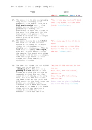 Music Video 2nd Draft Script Danny Watt

                     VIDEO                                 AUDIO

                                            LYRICS / NARRATION / MUSIC / FX

17.   The scene cuts to the band playing    “All systems go, sun hasn't died
      very enthusiastically on the
                                            Deep in my bones, straight from
      makeshift stage again. There is a
      high angle panning shot it slow       inside” 2:49-3:01No FX
      motion showing the whole band
      preforming to nobody. The
      enthusiasm the band has relates to
      how much faith they have that the
      lead singer will prevail. “Sun
      hasn’t died” means the lead singer
      hasn’t given up on himself
      succeeding.
18.   The scene changes to a mid-shotof     “I'm waking up, I feel it in my
      the band back at the abandoned
                                            bones
      bridge at the start of the music
      video. Very enthusiastically          Enough to make my systems blow
      playing their instruments. This is
                                            Welcome to the new age, to the
      shot with a slightly lower angle,
      with all the band members facing      new age” 3:01-3:13No FX
      the camera. This scene again shows
      the bands faith in the lead singer.
      “I’m waking up” means the leads
      singer has almost beaten his
      addiction to drugs.


19.   The last shot shows the lead singer   “Welcome to the new age, to the
      reach the top of the hill
                                            new age
      (sidelong-shot). The there is a
      panning mid-shot around the lead      Whoa, whoa, I'm radioactive,
      singer as he puts his arms out to
                                            radioactive
      resemble a cross. The shot then
      fades to black slowly as the song     Whoa, whoa, I'm radioactive,
      ends, finishing the music video.
                                            radioactive”
      The lead singer at the top of the
      hill symbolizes the lead singer has   Scene fades to black signifying
      beaten his addiction and has
                                            the end of the song.3:13-3:32
      cleansed himself from drug abuse.
      His arms out to make a cross shape
      shows religion may have been a
      factor (along with his bang
      members) to beat his addiction.
 