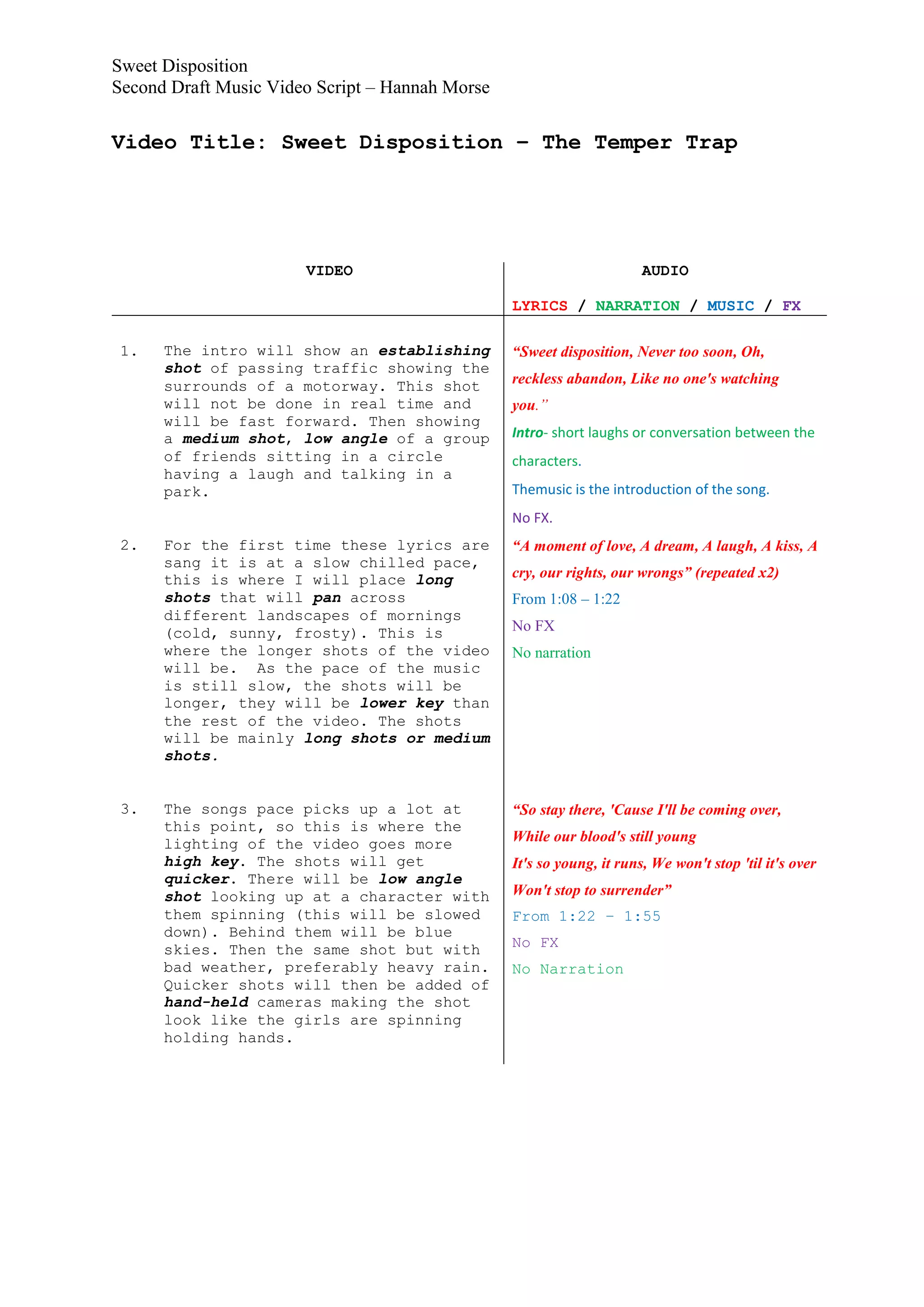 Sweet Disposition
Second Draft Music Video Script – Hannah Morse

Video Title: Sweet Disposition – The Temper Trap




                       VIDEO                                           AUDIO

                                                 LYRICS / NARRATION / MUSIC / FX

 1.   The intro will show an establishing        “Sweet disposition, Never too soon, Oh,
      shot of passing traffic showing the
      surrounds of a motorway. This shot         reckless abandon, Like no one's watching
      will not be done in real time and          you.”
      will be fast forward. Then showing
      a medium shot, low angle of a group        Intro- short laughs or conversation between the
      of friends sitting in a circle             characters.
      having a laugh and talking in a
      park.                                      Themusic is the introduction of the song.
                                                 No FX.
 2.   For the first time these lyrics are        “A moment of love, A dream, A laugh, A kiss, A
      sang it is at a slow chilled pace,
      this is where I will place long            cry, our rights, our wrongs” (repeated x2)
      shots that will pan across                 From 1:08 – 1:22
      different landscapes of mornings
      (cold, sunny, frosty). This is             No FX
      where the longer shots of the video        No narration
      will be. As the pace of the music
      is still slow, the shots will be
      longer, they will be lower key than
      the rest of the video. The shots
      will be mainly long shots or medium
      shots.


 3.   The songs pace picks up a lot at           “So stay there, 'Cause I'll be coming over,
      this point, so this is where the
      lighting of the video goes more            While our blood's still young
      high key. The shots will get               It's so young, it runs, We won't stop 'til it's over
      quicker. There will be low angle
      shot looking up at a character with        Won't stop to surrender”
      them spinning (this will be slowed         From 1:22 – 1:55
      down). Behind them will be blue
      skies. Then the same shot but with         No FX
      bad weather, preferably heavy rain.        No Narration
      Quicker shots will then be added of
      hand-held cameras making the shot
      look like the girls are spinning
      holding hands.
 