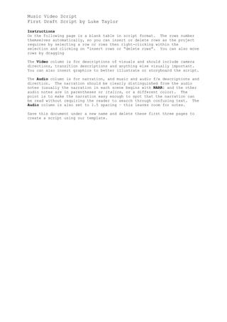 Music Video Script
First Draft Script by Luke Taylor

Instructions
On the following page is a blank table in script format. The rows number
themselves automatically, so you can insert or delete rows as the project
requires by selecting a row or rows then right-clicking within the
selection and clicking on “insert rows or “delete rows”. You can also move
rows by dragging

The Video column is for descriptions of visuals and should include camera
directions, transition descriptions and anything else visually important.
You can also insert graphics to better illustrate or storyboard the script.

The Audio column is for narration, and music and audio f/x descriptions and
direction. The narration should be clearly distinguished from the audio
notes (usually the narration in each scene begins with NARR: and the other
audio notes are in parentheses or italics, or a different color). The
point is to make the narration easy enough to spot that the narration can
be read without requiring the reader to search through confusing text. The
Audio column is also set to 1.5 spacing – this leaves room for notes.

Save this document under a new name and delete these first three pages to
create a script using our template.
 