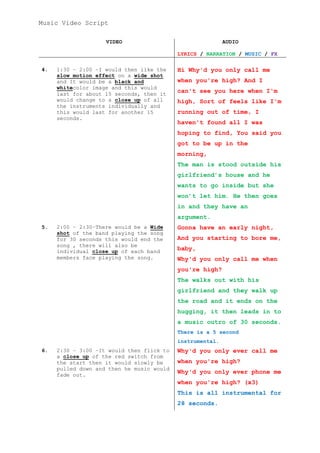 Music Video Script
VIDEO

AUDIO
LYRICS / NARRATION / MUSIC / FX

4.

1:30 – 2:00 –I would then like the
slow motion effect on a wide shot
and It would be a black and
whitecolor image and this would
last for about 15 seconds, then it
would change to a close up of all
the instruments individually and
this would last for another 15
seconds.

Hi Why'd you only call me
when you're high? And I
can't see you here when I'm
high, Sort of feels like I'm
running out of time, I
haven't found all I was
hoping to find, You said you
got to be up in the
morning,
The man is stood outside his
girlfriend’s house and he
wants to go inside but she
won’t let him. He then goes
in and they have an
argument.

5.

2:00 – 2:30–There would be a Wide
shot of the band playing the song
for 30 seconds this would end the
song , there will also be
individual close up of each band
members face playing the song.

Gonna have an early night,
And you starting to bore me,
baby,
Why'd you only call me when
you're high?
The walks out with his
girlfriend and they walk up
the road and it ends on the
hugging, it then leads in to
a music outro of 30 seconds.
There is a 5 second
instrumental.

6.

2:30 – 3:00 –It would then flick to
a close up of the red switch from
the start then it would slowly be
pulled down and then he music would
fade out.

Why'd you only ever call me
when you're high?
Why'd you only ever phone me
when you're high? (x3)
This is all instrumental for
28 seconds.

 