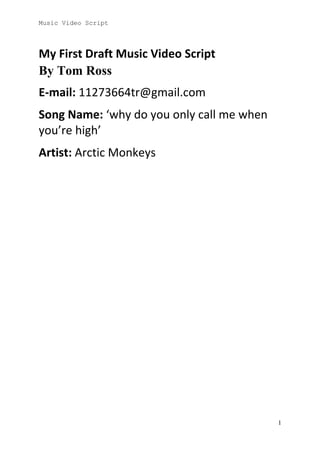 Music Video Script

My First Draft Music Video Script
By Tom Ross
E-mail: 11273664tr@gmail.com
Song Name: ‘why do you only call me when
you’re high’
Artist: Arctic Monkeys

1

 