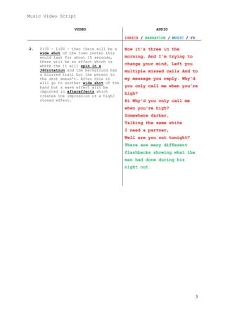 Music Video Script
VIDEO

AUDIO
LYRICS / NARRATION / MUSIC / FX

2.

0:30 – 1:00 – then there will be a
wide shot of the town center this
would last for about 10 seconds,
there will be an effect which is
where the it will spin in a
360rotation and the background has
a blurred trail but the person in
the shot doesn’t. After this it
will go to another wide shot of the
band but a wave effect will be
imported in aftereffects which
creates the impression of a high/
stoned effect.

Now it's three in the
morning, And I'm trying to
change your mind, Left you
multiple missed calls And to
my message you reply. Why'd
you only call me when you're
high?
Hi Why'd you only call me
when you're high?
Somewhere darker,
Talking the same shite
I need a partner,
Well are you out tonight?
There are many different
flashbacks showing what the
man had done during his
night out.

3

 