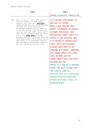 Music Video Script
VIDEO

AUDIO
LYRICS / NARRATION / MUSIC / FX

3.

1:00 – 1:30 –I will then have a
shot the Band in a recording
studio, this will be a mid-shot
ofthe window and you would see them
through the glass and then it
would have gradual blurry feel to
it on the lyrics, ‘why do you only
call me when you high’. This would
last the 20 seconds, then kit would
flick to a wide shot of a man
walking through a door way into the
recording studio. This would create
the effect of a flashback towards
the end where the drummer comes in
and they playing the song live.

It's harder and harder to
get you to listen,
More I get through the
gears, incapable of making
alright decisions, and
having bad ideas. Now it's
three in the morning, And
I'm trying to change your
mind, Left you multiple
missed calls And to my
message you reply. (Message
you reply) Why'd you only
call me when you're
high? (Why'd you only call
me when you're)
There is a gap of 8 seconds
where the music plays then
the lyrics come in.
The man sits in a recording
studio with his band and
starts writing a song, or
playing music.

4

 