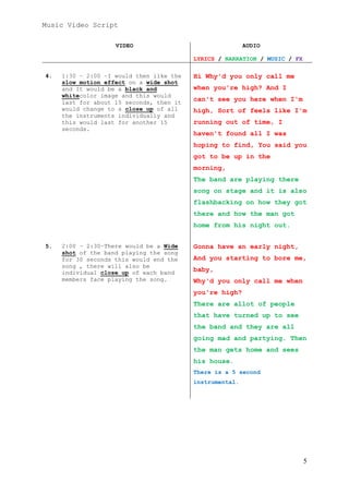 Music Video Script
VIDEO

AUDIO
LYRICS / NARRATION / MUSIC / FX

4.

1:30 – 2:00 –I would then like the
slow motion effect on a wide shot
and It would be a black and
whitecolor image and this would
last for about 15 seconds, then it
would change to a close up of all
the instruments individually and
this would last for another 15
seconds.

Hi Why'd you only call me
when you're high? And I
can't see you here when I'm
high, Sort of feels like I'm
running out of time, I
haven't found all I was
hoping to find, You said you
got to be up in the
morning,
The band are playing there
song on stage and it is also
flashbacking on how they got
there and how the man got
home from his night out.

5.

2:00 – 2:30–There would be a Wide
shot of the band playing the song
for 30 seconds this would end the
song , there will also be
individual close up of each band
members face playing the song.

Gonna have an early night,
And you starting to bore me,
baby,
Why'd you only call me when
you're high?
There are allot of people
that have turned up to see
the band and they are all
going mad and partying. Then
the man gets home and sees
his house.
There is a 5 second
instrumental.

5

 