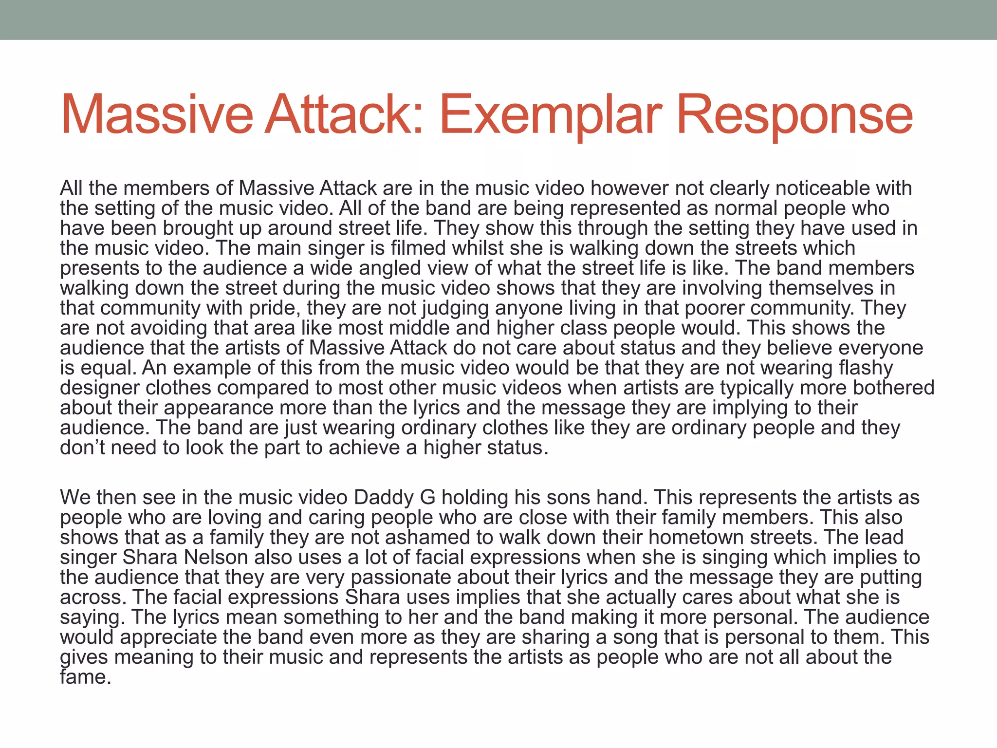 Massive Attack: Exemplar Response
All the members of Massive Attack are in the music video however not clearly noticeable with
the setting of the music video. All of the band are being represented as normal people who
have been brought up around street life. They show this through the setting they have used in
the music video. The main singer is filmed whilst she is walking down the streets which
presents to the audience a wide angled view of what the street life is like. The band members
walking down the street during the music video shows that they are involving themselves in
that community with pride, they are not judging anyone living in that poorer community. They
are not avoiding that area like most middle and higher class people would. This shows the
audience that the artists of Massive Attack do not care about status and they believe everyone
is equal. An example of this from the music video would be that they are not wearing flashy
designer clothes compared to most other music videos when artists are typically more bothered
about their appearance more than the lyrics and the message they are implying to their
audience. The band are just wearing ordinary clothes like they are ordinary people and they
don’t need to look the part to achieve a higher status.
We then see in the music video Daddy G holding his sons hand. This represents the artists as
people who are loving and caring people who are close with their family members. This also
shows that as a family they are not ashamed to walk down their hometown streets. The lead
singer Shara Nelson also uses a lot of facial expressions when she is singing which implies to
the audience that they are very passionate about their lyrics and the message they are putting
across. The facial expressions Shara uses implies that she actually cares about what she is
saying. The lyrics mean something to her and the band making it more personal. The audience
would appreciate the band even more as they are sharing a song that is personal to them. This
gives meaning to their music and represents the artists as people who are not all about the
fame.
 