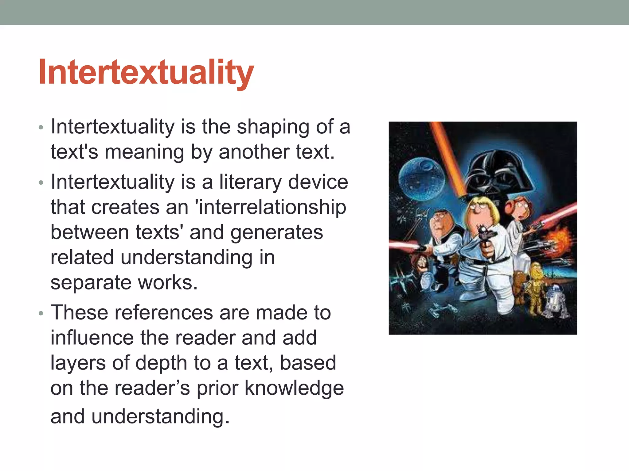 Intertextuality
• Intertextuality is the shaping of a
text's meaning by another text.
• Intertextuality is a literary device
that creates an 'interrelationship
between texts' and generates
related understanding in
separate works.
• These references are made to
influence the reader and add
layers of depth to a text, based
on the reader’s prior knowledge
and understanding.
 