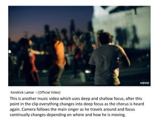 This is another music video which uses deep and shallow focus, after this
point in the clip everything changes into deep focus as the chorus is heard
again. Camera follows the main singer as he travels around and focus
continually changes depending on where and how he is moving.
 
