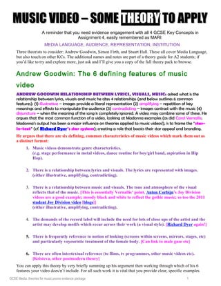 MUSIC VIDEO – SOMEMUSIC VIDEO – SOME THEORYTHEORY TO APPLYTO APPLY
A reminder that you need evidence engagement with all 4 GCSE Key Concepts in
Assignment 4, easily remembered as MARI:
MEDIA LANGUAGE, AUDIENCE, REPRESENTATION, INSTITUTION
Three theorists to consider: Andrew Goodwin, Simon Firth, and Stuart Hall. These all cover Media Language,
but also touch on other KCs. The additional names and notes are part of a theory guide for A2 students; if
you’d like to try and explore more, just ask and I’ll give you a copy of the full theory pack to browse.
Andrew Goodwin: The 6 defining features of music
video
ANDREW GOODWIN RELATIONSHIP BETWEEN LYRICS, VISUALS, MUSIC: asked what is the
relationship between lyrics, visuals and music he cites 4 relationships (and below outlines 6 common
features): (1) illustrative – images provide a literal representation (2) amplifying – repetition of key
meanings and effects to manipulate the audience (3) contradicting – images contrast with the music (4)
disjuncture – when the meaning of the song is completely ignored. A video may combine some of these. He
argues that the most common function of a video, looking at Madonna examples (as did Carol Vernallis;
Madonna’s output has been a major influence on theories applied to music videos!), is to frame the “star-
in-text” (cf. Richard Dyer’s star system); creating a role that boosts their star appeal and branding.
He argues that there are six defining, common characteristics of music videos which mark them out as
a distinct format:
1. Music videos demonstrate genre characteristics.
(e.g. stage performance in metal videos, dance routine for boy/girl band, aspiration in Hip
Hop).
2. There is a relationship between lyrics and visuals. The lyrics are represented with images.
(either illustrative, amplifying, contradicting).
3. There is a relationship between music and visuals. The tone and atmosphere of the visual
reflects that of the music. [This is essentially Vernallis’ point. Anton Corbijn’s Joy Division
videos are a good example; moody black and white to reflect the gothic music; so too the 2011
student Joy Division video [blogs]]
(either illustrative, amplifying, contradicting).
4. The demands of the record label will include the need for lots of close ups of the artist and the
artist may develop motifs which recur across their work (a visual style). [Richard Dyer again!]
5. There is frequently reference to notion of looking (screens within screens, mirrors, stages, etc)
and particularly voyeuristic treatment of the female body. [Can link to male gaze etc]
6. There are often intertextual reference (to films, tv programmes, other music videos etc).
[Kristeva, other postmodern theory]
You can apply this theory by very briefly summing up his argument then working through which of his 6
features your video does/n’t include. For all such work it is vital that you provide clear, specific examples
GCSE Media: theories for music promo evidence package 1
 