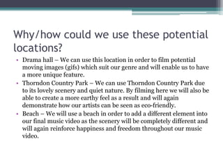 Why/how could we use these potential
locations?
• Drama hall – We can use this location in order to film potential
moving images (gifs) which suit our genre and will enable us to have
a more unique feature.
• Thorndon Country Park – We can use Thorndon Country Park due
to its lovely scenery and quiet nature. By filming here we will also be
able to create a more earthy feel as a result and will again
demonstrate how our artists can be seen as eco-friendly.
• Beach – We will use a beach in order to add a different element into
our final music video as the scenery will be completely different and
will again reinforce happiness and freedom throughout our music
video.
 