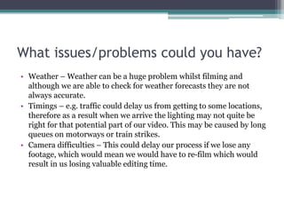 What issues/problems could you have?
• Weather – Weather can be a huge problem whilst filming and
although we are able to check for weather forecasts they are not
always accurate.
• Timings – e.g. traffic could delay us from getting to some locations,
therefore as a result when we arrive the lighting may not quite be
right for that potential part of our video. This may be caused by long
queues on motorways or train strikes.
• Camera difficulties – This could delay our process if we lose any
footage, which would mean we would have to re-film which would
result in us losing valuable editing time.
 
