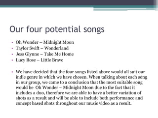 Our four potential songs
• Oh Wonder – Midnight Moon
• Taylor Swift – Wonderland
• Jess Glynne – Take Me Home
• Lucy Rose – Little Brave
• We have decided that the four songs listed above would all suit our
indie genre in which we have chosen. When talking about each song
in our group, we came to a conclusion that the most suitable song
would be Oh Wonder – Midnight Moon due to the fact that it
includes a duo, therefore we are able to have a better variation of
shots as a result and will be able to include both performance and
concept based shots throughout our music video as a result.
 
