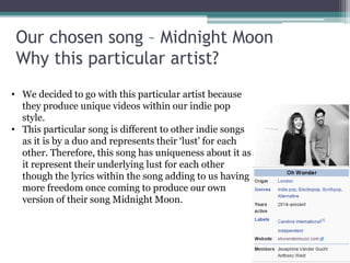 Our chosen song – Midnight Moon
Why this particular artist?
• We decided to go with this particular artist because
they produce unique videos within our indie pop
style.
• This particular song is different to other indie songs
as it is by a duo and represents their ‘lust’ for each
other. Therefore, this song has uniqueness about it as
it represent their underlying lust for each other
though the lyrics within the song adding to us having
more freedom once coming to produce our own
version of their song Midnight Moon.
 