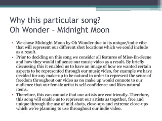 Why this particular song?
Oh Wonder – Midnight Moon
• We chose Midnight Moon by Oh Wonder due to its unique/indie vibe
that will represent our different shot locations which we could include
as a result.
• Prior to deciding on this song we consider all features of Mise-En-Scene
and how they would influence our music video as a result. By briefly
discussing this it enabled us to have an image of how we wanted certain
aspects to be represented through our music video, for example we have
decided for any make-up to be natural in order to represent the sense of
freedom throughout our video as no make up would connote to our
audience that our female artist is self-confidence and likes natural
items.
• Therefore, this can connote that our artists are eco-friendly. Therefore,
this song will enable us to represent our artists as together, free and
unique through the use of mid-shots, close-ups and extreme close-ups
which we’re planning to use throughout our indie video.
 