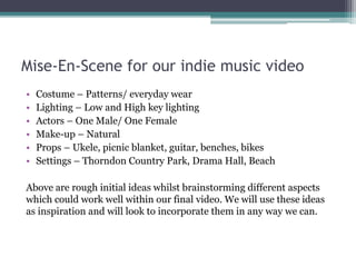 Mise-En-Scene for our indie music video
• Costume – Patterns/ everyday wear
• Lighting – Low and High key lighting
• Actors – One Male/ One Female
• Make-up – Natural
• Props – Ukele, picnic blanket, guitar, benches, bikes
• Settings – Thorndon Country Park, Drama Hall, Beach
Above are rough initial ideas whilst brainstorming different aspects
which could work well within our final video. We will use these ideas
as inspiration and will look to incorporate them in any way we can.
 