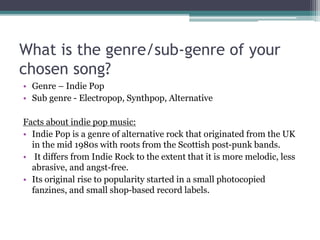 What is the genre/sub-genre of your
chosen song?
• Genre – Indie Pop
• Sub genre - Electropop, Synthpop, Alternative
Facts about indie pop music:
• Indie Pop is a genre of alternative rock that originated from the UK
in the mid 1980s with roots from the Scottish post-punk bands.
• It differs from Indie Rock to the extent that it is more melodic, less
abrasive, and angst-free.
• Its original rise to popularity started in a small photocopied
fanzines, and small shop-based record labels.
 