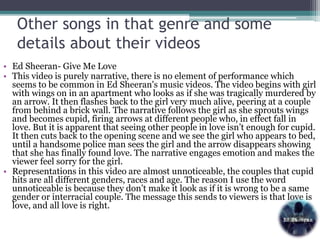 Other songs in that genre and some
details about their videos
• Ed Sheeran- Give Me Love
• This video is purely narrative, there is no element of performance which
seems to be common in Ed Sheeran's music videos. The video begins with girl
with wings on in an apartment who looks as if she was tragically murdered by
an arrow. It then flashes back to the girl very much alive, peering at a couple
from behind a brick wall. The narrative follows the girl as she sprouts wings
and becomes cupid, firing arrows at different people who, in effect fall in
love. But it is apparent that seeing other people in love isn’t enough for cupid.
It then cuts back to the opening scene and we see the girl who appears to bed,
until a handsome police man sees the girl and the arrow disappears showing
that she has finally found love. The narrative engages emotion and makes the
viewer feel sorry for the girl.
• Representations in this video are almost unnoticeable, the couples that cupid
hits are all different genders, races and age. The reason I use the word
unnoticeable is because they don’t make it look as if it is wrong to be a same
gender or interracial couple. The message this sends to viewers is that love is
love, and all love is right.
 