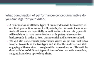 What combination of performance/concept/narrative do
you envisage for your video?
• A combination of all three types of music videos will be involved in
our final production, concept will probably be our main focus as we
feel as if we can do potentially more if we focus in on this type as it
will enable us to have more freedom with potential colours for
backgrounds in order to keep our potential audience entertained.
• We will also use elements performance videos within our final video
in order to combine the two types and so that the audience are still
engaging with our video throughout the whole duration. This will be
done with lots of different types of shots of our two artists together,
ranging from close ups to long shots.
 