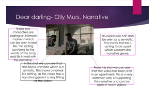 Dear darling- Olly Murs. Narrative 
In this shot we can see that 
the bed is unmade which is a 
semiotic. This shows a normal 
life setting, as this video has a 
narrative genre it is very fitting 
for the video. 
His expression can also 
be seen as a semiotic. 
This shows that he is 
acting to be upset 
which supports the 
narrative genre. 
These two 
characters are 
sharing an intimate 
moment which 
can be seen in real 
life. This acting 
conforms to the 
words of the song 
and fits in well with 
the narrative. 
From this shot we can see 
that the video has been shot 
in an apartment. This is a very 
common way of supporting 
this narrative and can be 
seen in many videos. 
 